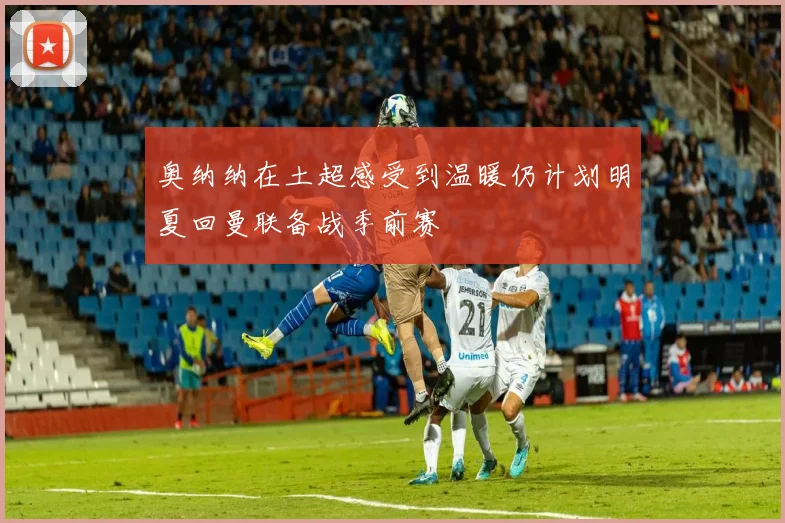 奥纳纳在土超感受到温暖仍计划明夏回曼联备战季前赛