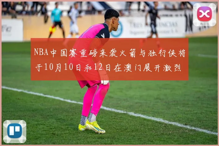 NBA中国赛重磅来袭火箭与独行侠将于10月10日和12日在澳门展开激烈对决