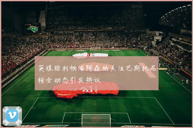 英媒称利物浦阿森纳关注巴斯托尼转会动态引发热议