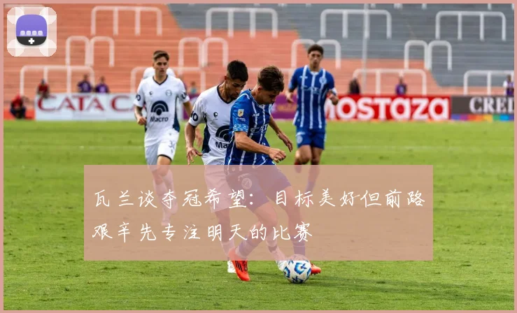 瓦兰谈夺冠希望:目标美好但前路艰辛先专注明天的比赛