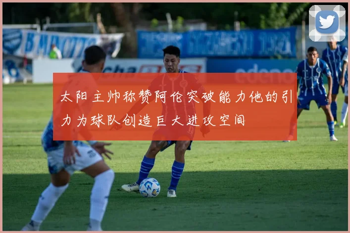 太阳主帅称赞阿伦突破能力他的引力为球队创造巨大进攻空间