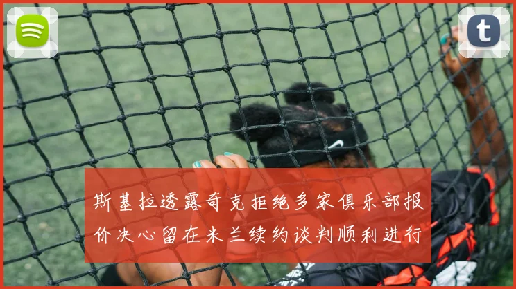 斯基拉透露奇克拒绝多家俱乐部报价决心留在米兰续约谈判顺利进行