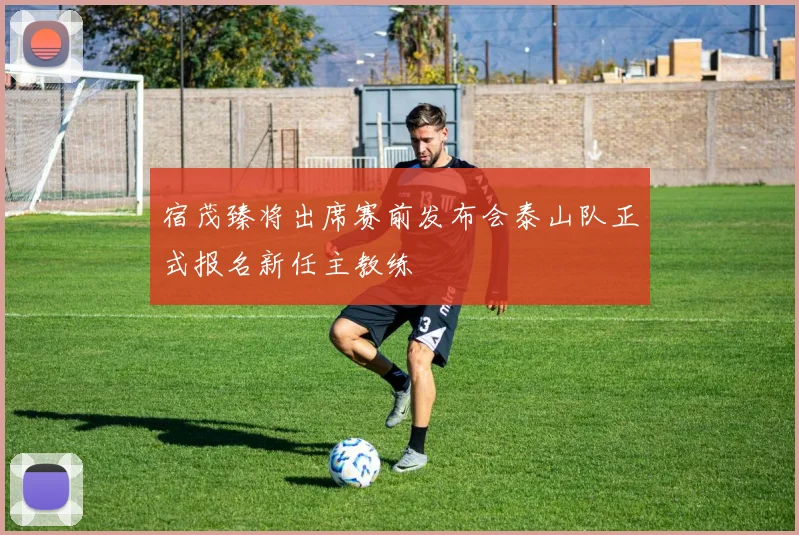 宿茂臻将出席赛前发布会泰山队正式报名新任主教练