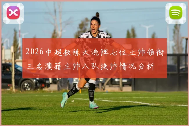 2026中超教练大洗牌七位土帅领衔三名澳籍主帅八队换帅情况分析