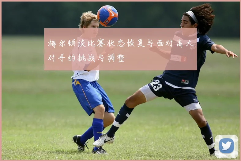 梅尔顿谈比赛状态恢复与面对高大对手的挑战与调整