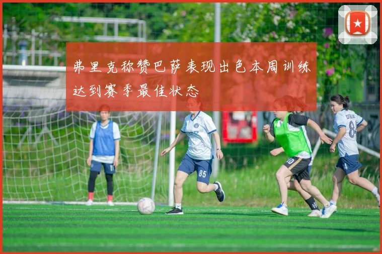 弗里克称赞巴萨表现出色本周训练达到赛季最佳状态