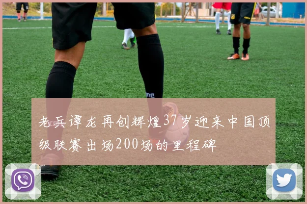 老兵谭龙再创辉煌37岁迎来中国顶级联赛出场200场的里程碑