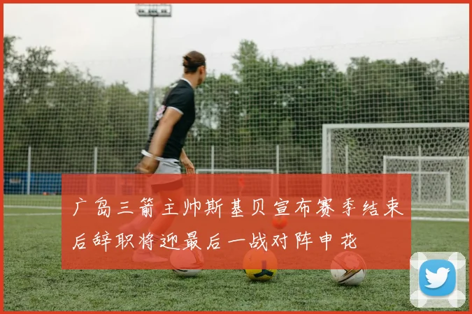 广岛三箭主帅斯基贝宣布赛季结束后辞职将迎最后一战对阵申花