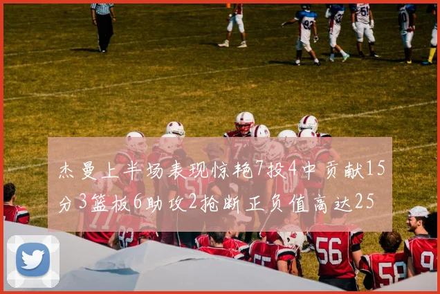 杰曼上半场表现惊艳7投4中贡献15分3篮板6助攻2抢断正负值高达25