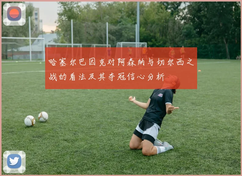 哈塞尔巴因克对阿森纳与切尔西之战的看法及其夺冠信心分析